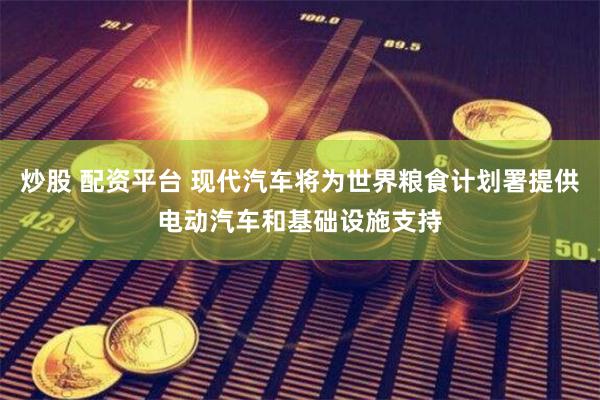 炒股 配资平台 现代汽车将为世界粮食计划署提供电动汽车和基础设施支持