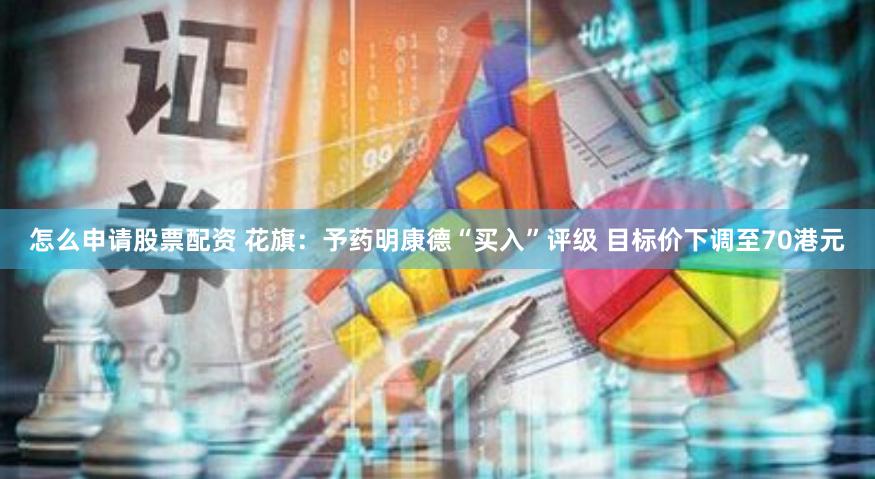 怎么申请股票配资 花旗：予药明康德“买入”评级 目标价下调至70港元