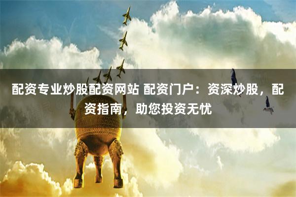 配资专业炒股配资网站 配资门户：资深炒股，配资指南，助您投资无忧