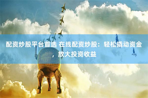 配资炒股平台首选 在线配资炒股：轻松撬动资金，放大投资收益
