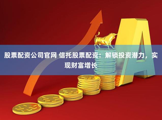 股票配资公司官网 信托股票配资：解锁投资潜力，实现财富增长
