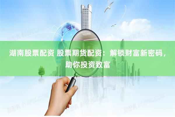 湖南股票配资 股票期货配资：解锁财富新密码，助你投资致富