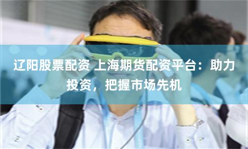 辽阳股票配资 上海期货配资平台：助力投资，把握市场先机