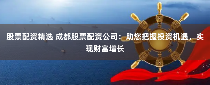 股票配资精选 成都股票配资公司：助您把握投资机遇，实现财富增长